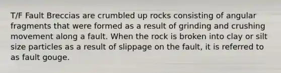 T/F Fault Breccias are crumbled up rocks consisting of angular fragments that were formed as a result of grinding and crushing movement along a fault. When the rock is broken into clay or silt size particles as a result of slippage on the fault, it is referred to as fault gouge.