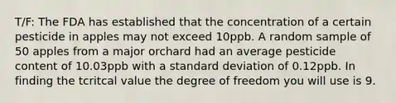 T/F: The FDA has established that the concentration of a certain pesticide in apples may not exceed 10ppb. A random sample of 50 apples from a major orchard had an average pesticide content of 10.03ppb with a standard deviation of 0.12ppb. In finding the tcritcal value the degree of freedom you will use is 9.