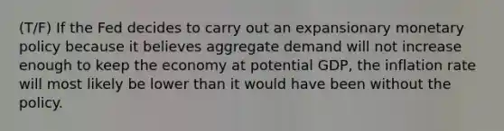 (T/F) If the Fed decides to carry out an expansionary monetary policy because it believes aggregate demand will not increase enough to keep the economy at potential​ GDP, the inflation rate will most likely be lower than it would have been without the policy.