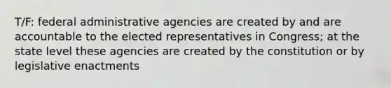 T/F: federal administrative agencies are created by and are accountable to the elected representatives in Congress; at the state level these agencies are created by the constitution or by legislative enactments