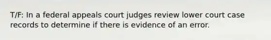 T/F: In a federal appeals court judges review lower court case records to determine if there is evidence of an error.