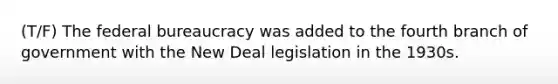 (T/F) The federal bureaucracy was added to the fourth branch of government with the New Deal legislation in the 1930s.