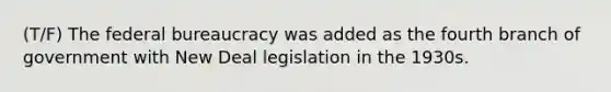 (T/F) The federal bureaucracy was added as the fourth branch of government with New Deal legislation in the 1930s.