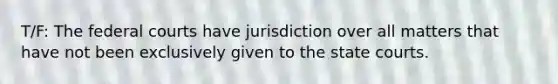 T/F: The federal courts have jurisdiction over all matters that have not been exclusively given to the state courts.