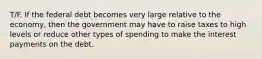 T/F. If the federal debt becomes very large relative to the economy, then the government may have to raise taxes to high levels or reduce other types of spending to make the interest payments on the debt.