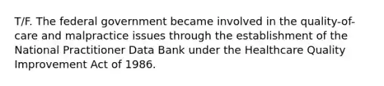 T/F. The federal government became involved in the quality-of-care and malpractice issues through the establishment of the National Practitioner Data Bank under the Healthcare Quality Improvement Act of 1986.