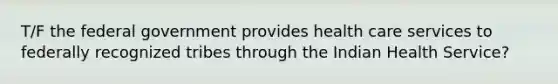 T/F the federal government provides health care services to federally recognized tribes through the Indian Health Service?