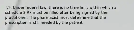 T/F: Under federal law, there is no time limit within which a schedule 2 Rx must be filled after being signed by the practitioner. The pharmacist must determine that the prescription is still needed by the patient