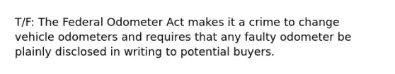 T/F: The Federal Odometer Act makes it a crime to change vehicle odometers and requires that any faulty odometer be plainly disclosed in writing to potential buyers.