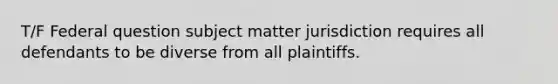 T/F Federal question subject matter jurisdiction requires all defendants to be diverse from all plaintiffs.