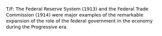 T/F: The Federal Reserve System (1913) and the Federal Trade Commission (1914) were major examples of the remarkable expansion of the role of the federal government in the economy during the Progressive era.