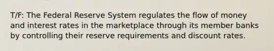 T/F: The Federal Reserve System regulates the flow of money and interest rates in the marketplace through its member banks by controlling their reserve requirements and discount rates.