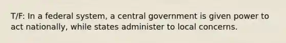 T/F: In a federal system, a central government is given power to act nationally, while states administer to local concerns.