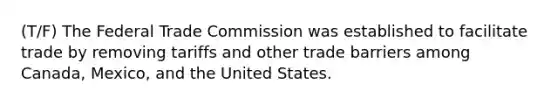 (T/F) The Federal Trade Commission was established to facilitate trade by removing tariffs and other trade barriers among Canada, Mexico, and the United States.