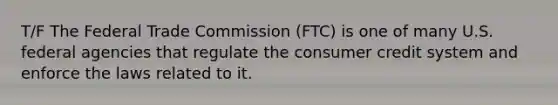 T/F The Federal Trade Commission (FTC) is one of many U.S. federal agencies that regulate the consumer credit system and enforce the laws related to it.