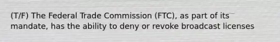 (T/F) The Federal Trade Commission (FTC), as part of its mandate, has the ability to deny or revoke broadcast licenses