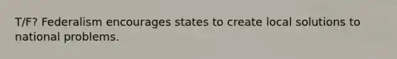 T/F? Federalism encourages states to create local solutions to national problems.