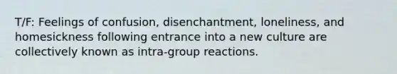 T/F: Feelings of confusion, disenchantment, loneliness, and homesickness following entrance into a new culture are collectively known as intra-group reactions.