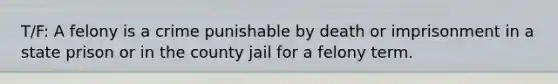 T/F: A felony is a crime punishable by death or imprisonment in a state prison or in the county jail for a felony term.