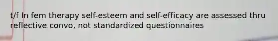 t/f In fem therapy self-esteem and self-efficacy are assessed thru reflective convo, not standardized questionnaires