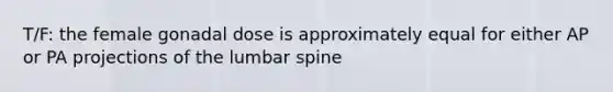 T/F: the female gonadal dose is approximately equal for either AP or PA projections of the lumbar spine