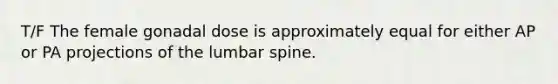 T/F The female gonadal dose is approximately equal for either AP or PA projections of the lumbar spine.