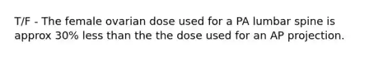 T/F - The female ovarian dose used for a PA lumbar spine is approx 30% less than the the dose used for an AP projection.