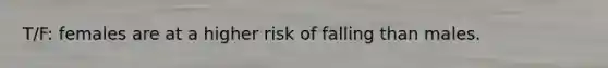 T/F: females are at a higher risk of falling than males.