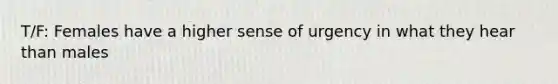 T/F: Females have a higher sense of urgency in what they hear than males