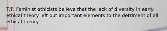 T/F: Feminist ethicists believe that the lack of diversity in early ethical theory left out important elements to the detriment of all ethical theory.