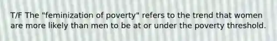 T/F The "feminization of poverty" refers to the trend that women are more likely than men to be at or under the poverty threshold.