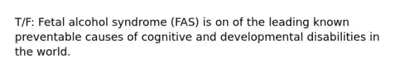 T/F: Fetal alcohol syndrome (FAS) is on of the leading known preventable causes of cognitive and developmental disabilities in the world.