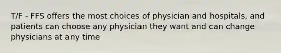 T/F - FFS offers the most choices of physician and hospitals, and patients can choose any physician they want and can change physicians at any time