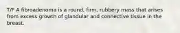 T/F A fibroadenoma is a round, firm, rubbery mass that arises from excess growth of glandular and connective tissue in the breast.