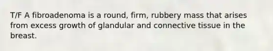 T/F A fibroadenoma is a round, firm, rubbery mass that arises from excess growth of glandular and connective tissue in the breast.