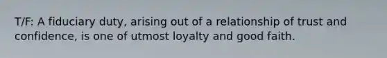 T/F: A fiduciary duty, arising out of a relationship of trust and confidence, is one of utmost loyalty and good faith.