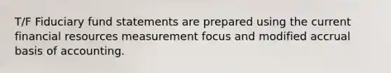 T/F Fiduciary fund statements are prepared using the current financial resources measurement focus and modified accrual basis of accounting.