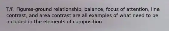 T/F: Figures-ground relationship, balance, focus of attention, line contrast, and area contrast are all examples of what need to be included in the elements of composition