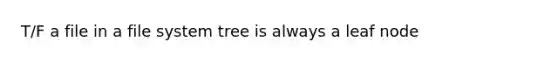 T/F a file in a file system tree is always a leaf node