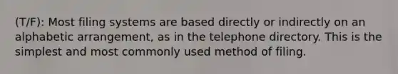 (T/F): Most filing systems are based directly or indirectly on an alphabetic arrangement, as in the telephone directory. This is the simplest and most commonly used method of filing.