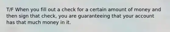 T/F When you fill out a check for a certain amount of money and then sign that check, you are guaranteeing that your account has that much money in it.