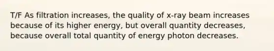 T/F As filtration increases, the quality of x-ray beam increases because of its higher energy, but overall quantity decreases, because overall total quantity of energy photon decreases.