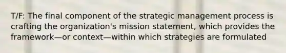 T/F: The final component of the strategic management process is crafting the organization's mission statement, which provides the framework—or context—within which strategies are formulated