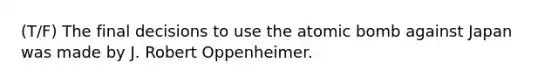 (T/F) The final decisions to use the atomic bomb against Japan was made by J. Robert Oppenheimer.