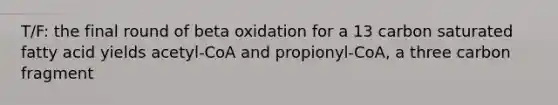 T/F: the final round of beta oxidation for a 13 carbon saturated fatty acid yields acetyl-CoA and propionyl-CoA, a three carbon fragment