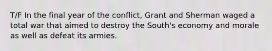 T/F In the final year of the conflict, Grant and Sherman waged a total war that aimed to destroy the South's economy and morale as well as defeat its armies.