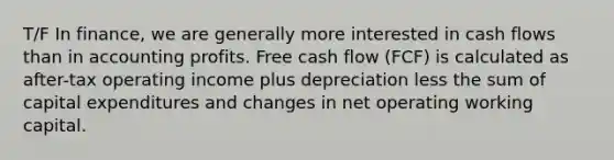 T/F In finance, we are generally more interested in cash flows than in accounting profits. Free cash flow (FCF) is calculated as after-tax operating income plus depreciation less the sum of capital expenditures and changes in net operating working capital.​