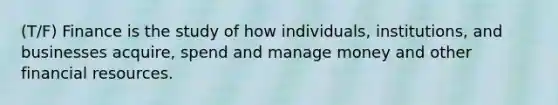 (T/F) Finance is the study of how individuals, institutions, and businesses acquire, spend and manage money and other financial resources.