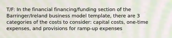 T/F: In the financial financing/funding section of the Barringer/Ireland business model template, there are 3 categories of the costs to consider: capital costs, one-time expenses, and provisions for ramp-up expenses