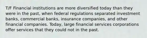 T/F Financial institutions are more diversified today than they were in the past, when federal regulations separated investment banks, commercial banks, insurance companies, and other financial companies. Today, large financial services corporations offer services that they could not in the past.